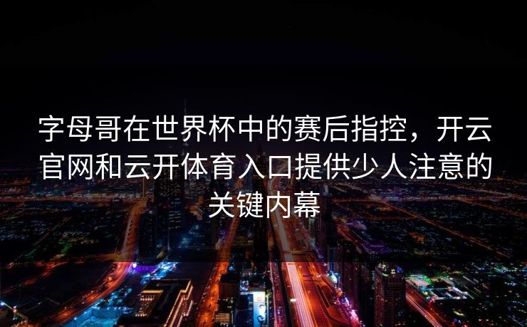字母哥在世界杯中的赛后指控,开云官网和云开体育入口提供少人注意的关键内幕